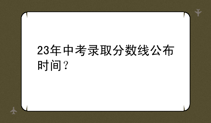 23年中考录取分数线公布时间？