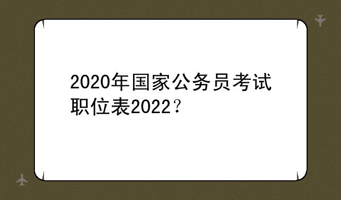 2020年国家公务员考试职位表2022？