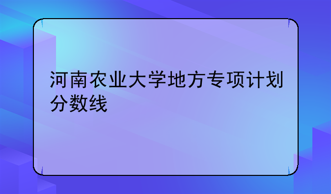 河南农业大学地方专项计划分数线