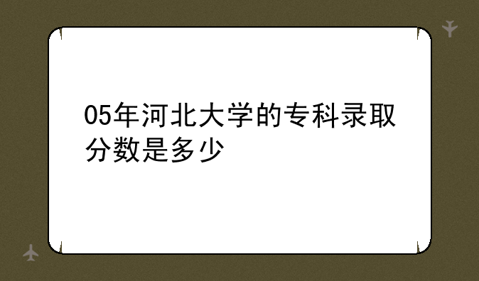 05年河北大学的专科录取分数是多少