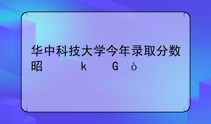 华中科技大学今年录取分数是多少？