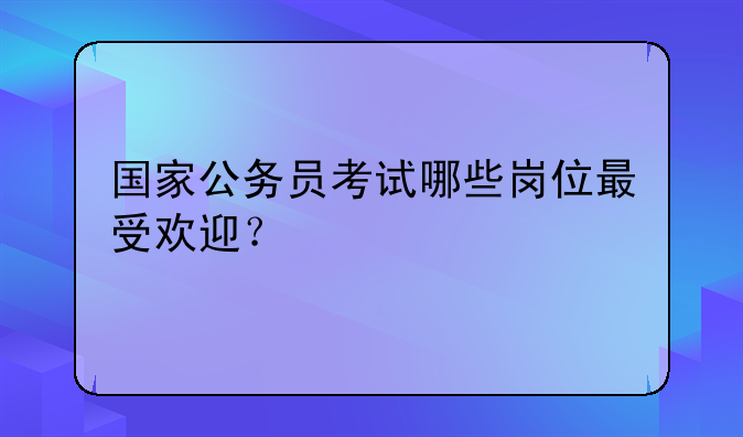 国家公务员考试哪些岗位最受欢迎？