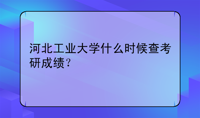 河北工业大学什么时候查考研成绩？