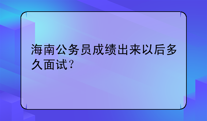 海南公务员成绩出来以后多久面试？