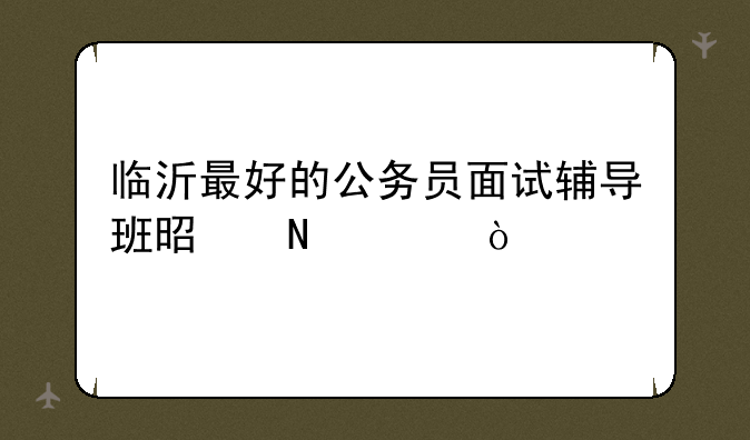 临沂最好的公务员面试辅导班是哪家？