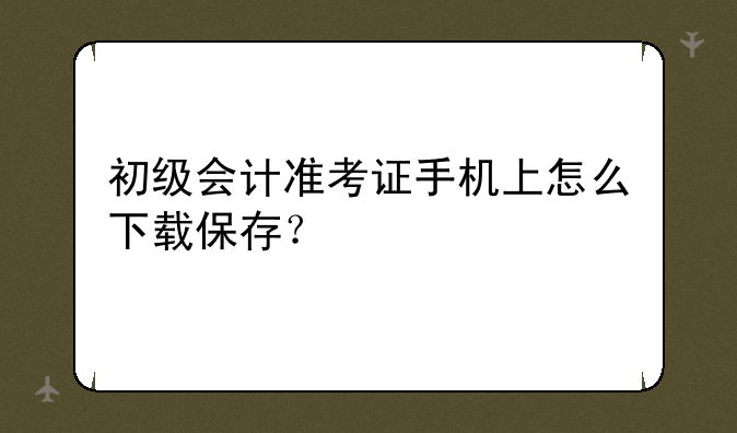 初级会计准考证手机上怎么下载保存？