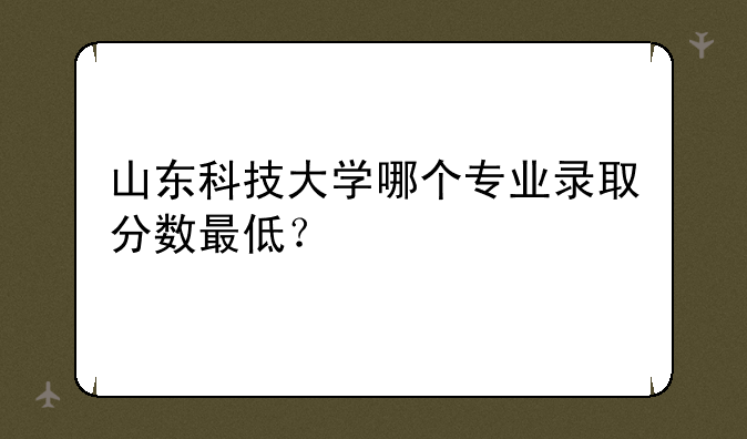 山东科技大学哪个专业录取分数最低？