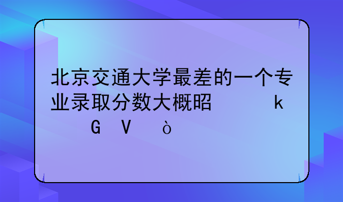 北京交通大学最差的一个专业录取分数大概是多少啊？