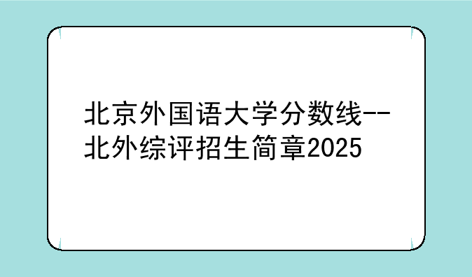 北京外国语大学分数线--北外综评招生简章2025