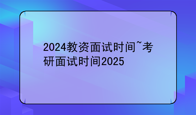 2024教资面试时间~考研面试时间2025