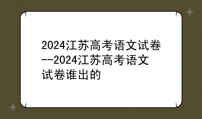 2024江苏高考语文试卷--2024江苏高考语文试卷谁出的