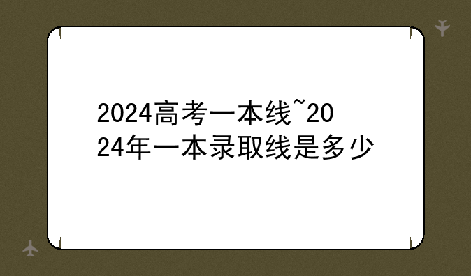 2024高考一本线~2024年一本录取线是多少