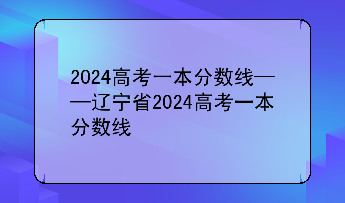 2024高考一本分数线——辽宁省2024高考一本分数线