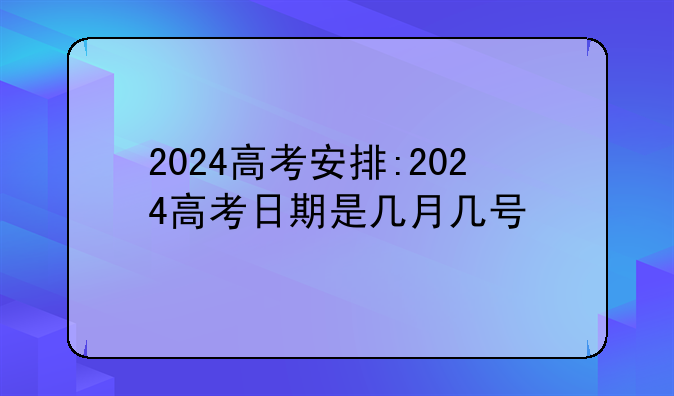 2024高考安排:2024高考日期是几月几号