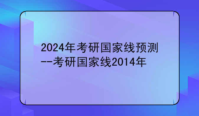 2024年考研国家线预测--考研国家线2014年