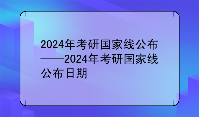 2024年考研国家线公布——2024年考研国家线公布日期