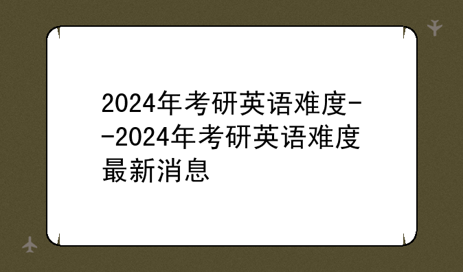 2024年考研英语难度--2024年考研英语难度最新消息