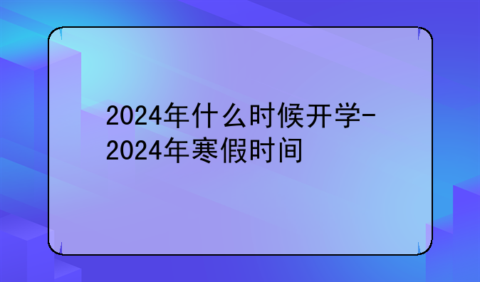 2024年什么时候开学-2024年寒假时间