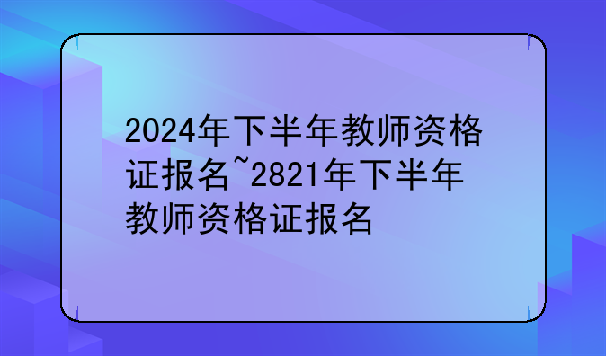2024年下半年教师资格证报名~2821年下半年教师资格证报名