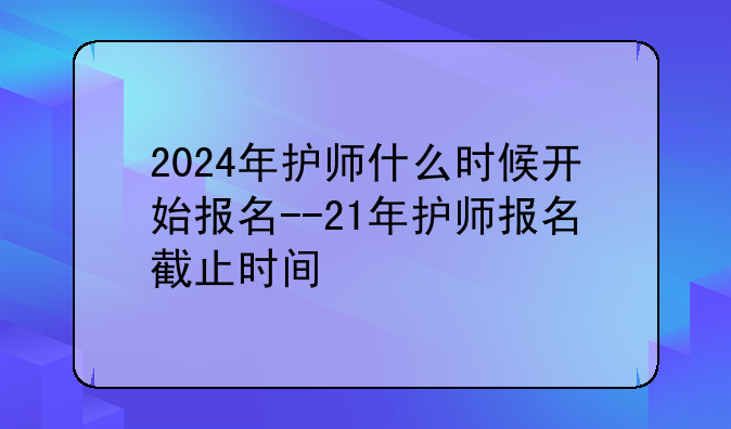 2024年护师什么时候开始报名--21年护师报名截止时间