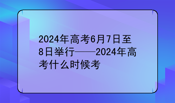 2024年高考6月7日至8日举行——2024年高考什么时候考