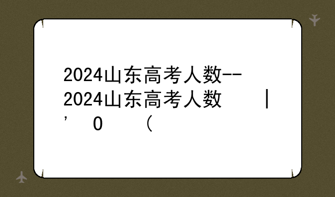 2024山东高考人数--2024山东高考人数和录取人数