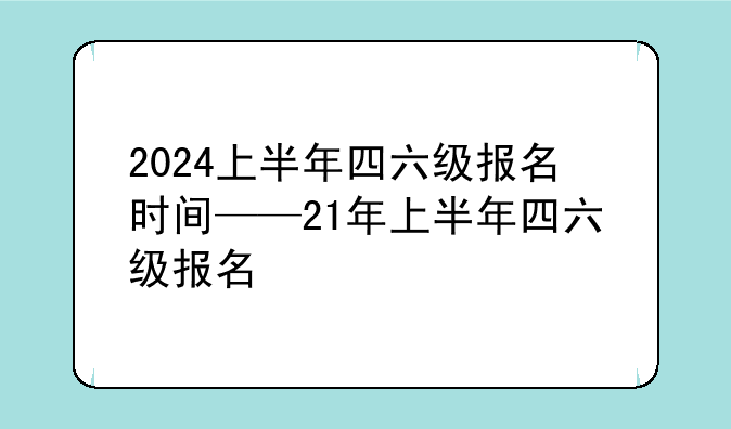 2024上半年四六级报名时间——21年上半年四六级报名