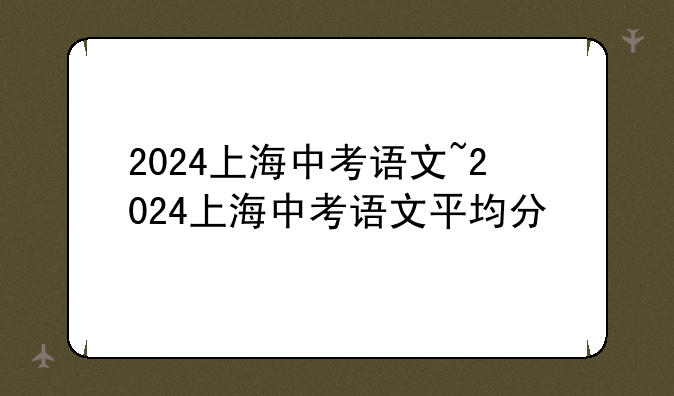 2024上海中考语文~2024上海中考语文平均分