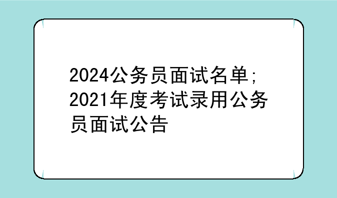 2024公务员面试名单;2021年度考试录用公务员面试公告