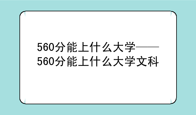 560分能上什么大学——560分能上什么大学文科