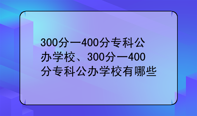 300分一400分专科公办学校、300分一400分专科公办学校有哪些
