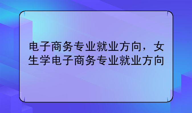电子商务专业就业方向，女生学电子商务专业就业方向