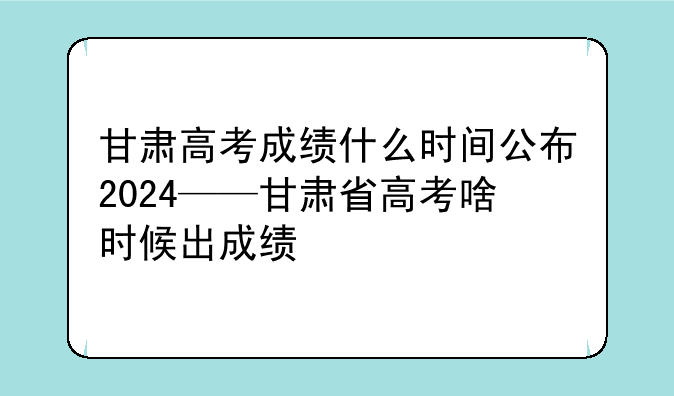 甘肃高考成绩什么时间公布2024——甘肃省高考啥时候出成绩