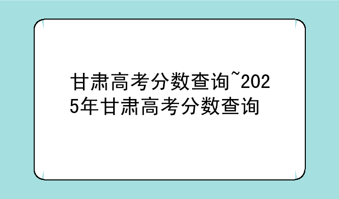 甘肃高考分数查询~2025年甘肃高考分数查询