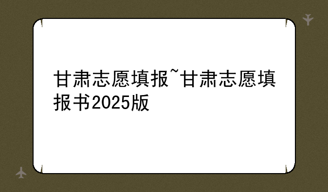 甘肃志愿填报~甘肃志愿填报书2025版