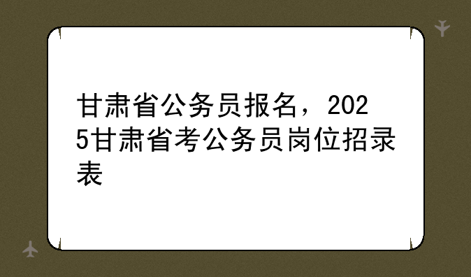 甘肃省公务员报名，2025甘肃省考公务员岗位招录表