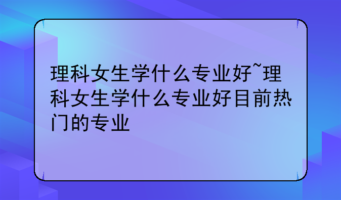 理科女生学什么专业好~理科女生学什么专业好目前热门的专业