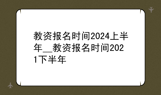 教资报名时间2024上半年__教资报名时间2021下半年