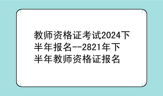 教师资格证考试2024下半年报名--2821年下半年教师资格证报名