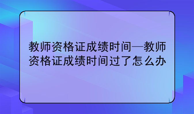 教师资格证成绩时间—教师资格证成绩时间过了怎么办