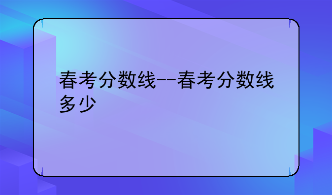 春考分数线--春考分数线多少