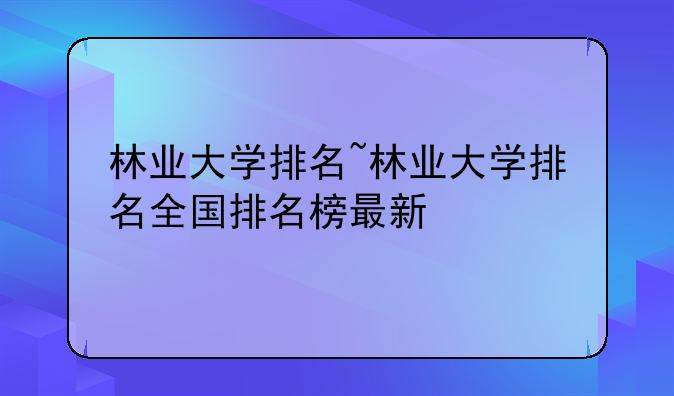 林业大学排名~林业大学排名全国排名榜最新