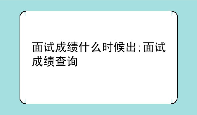 面试成绩什么时候出;面试成绩查询