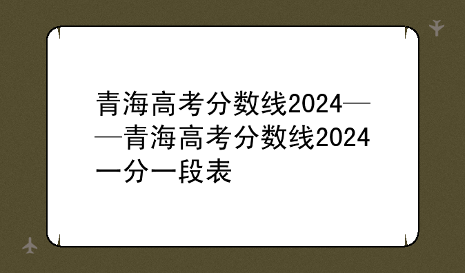 青海高考分数线2024——青海高考分数线2024一分一段表