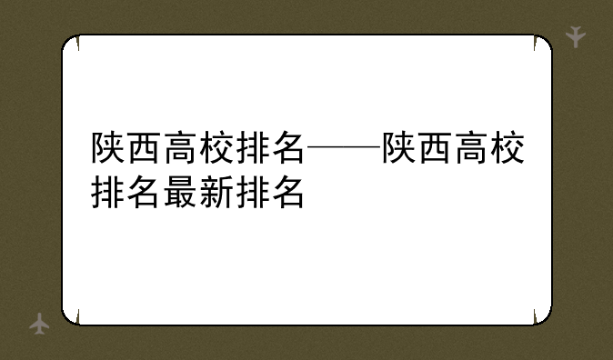 陕西高校排名——陕西高校排名最新排名