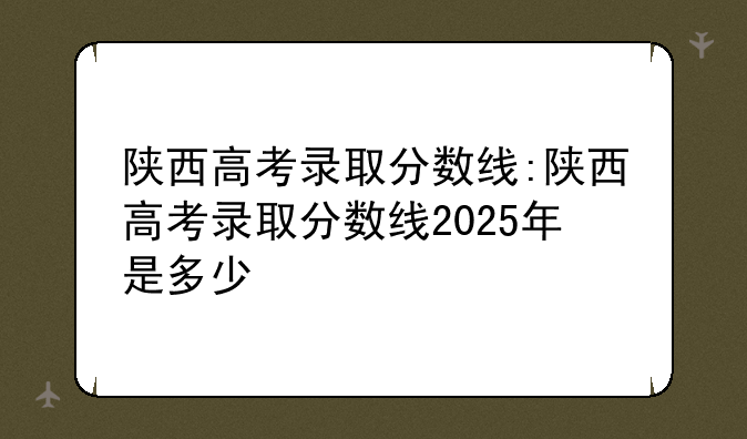陕西高考录取分数线:陕西高考录取分数线2025年是多少