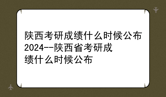 陕西考研成绩什么时候公布2024--陕西省考研成绩什么时候公布