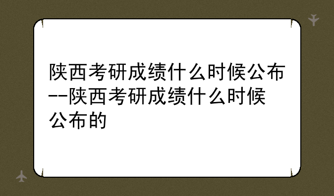 陕西考研成绩什么时候公布--陕西考研成绩什么时候公布的