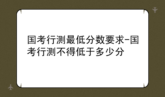 国考行测最低分数要求-国考行测不得低于多少分