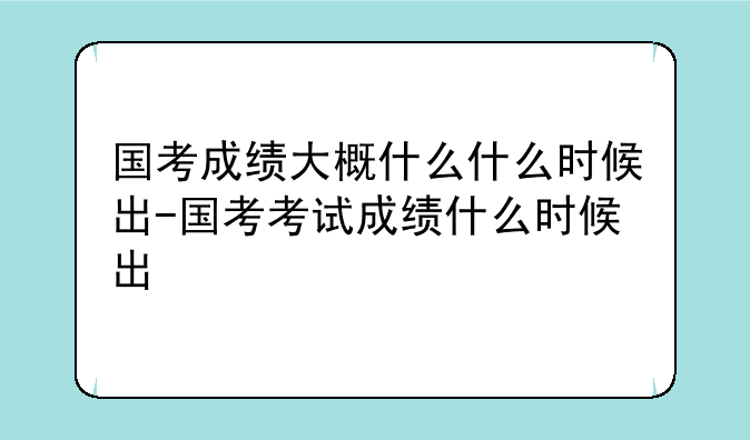 国考成绩大概什么什么时候出-国考考试成绩什么时候出